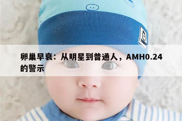 卵巢早衰:从明星到普通人,AMH0.24的警示