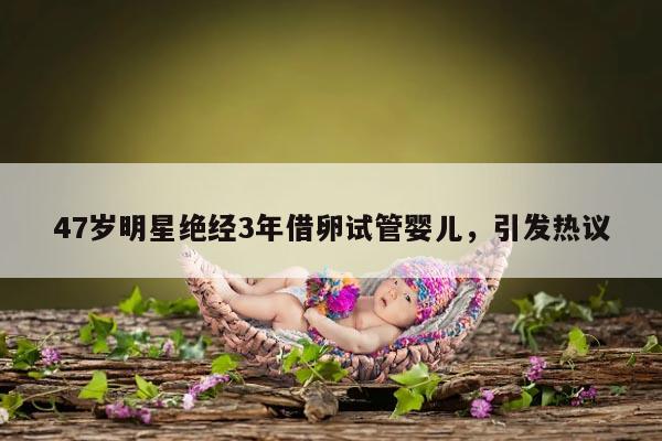 47岁明星绝经3年借卵试管婴儿,引发热议