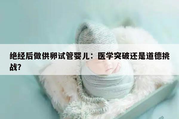 绝经后做供卵试管婴儿:医学突破还是道德挑战?