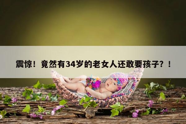 震惊！竟然有34岁的老女人还敢要孩子？！