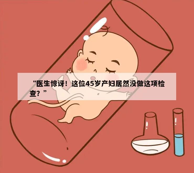 “医生惊讶!这位45岁产妇居然没做这项检查?”