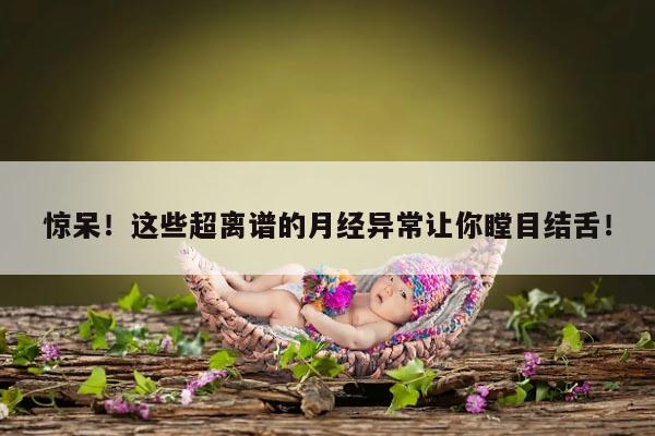 惊呆!这些超离谱的月经异常让你瞠目结舌!