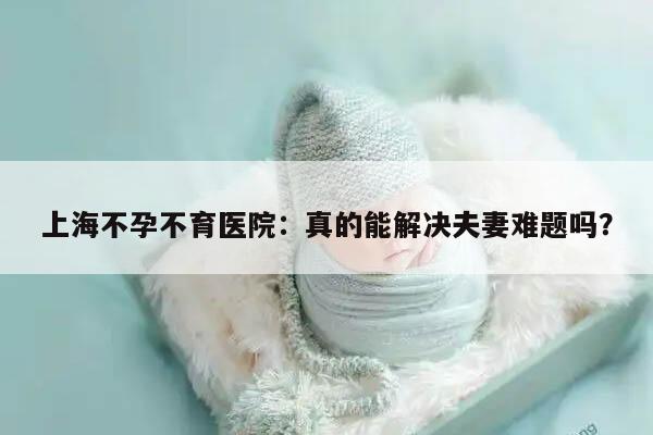 上海不孕不育医院:真的能解决夫妻难题吗?