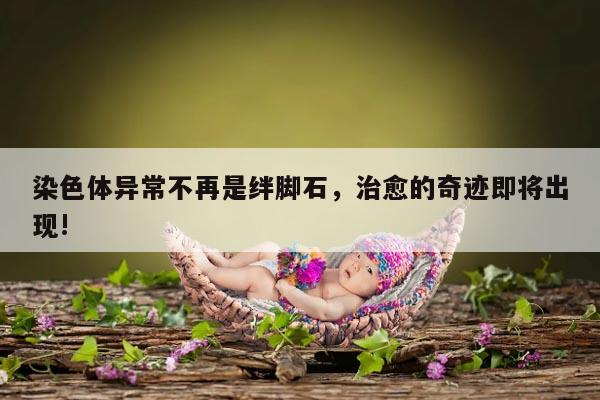 染色体异常不再是绊脚石,治愈的奇迹即将出现!