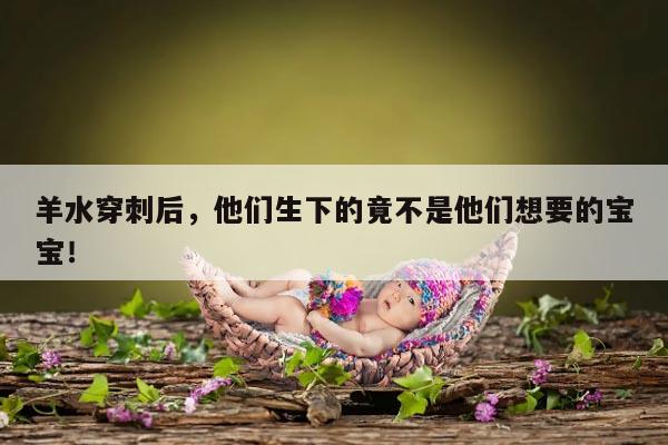 羊水穿刺后,他们生下的竟不是他们想要的宝宝!