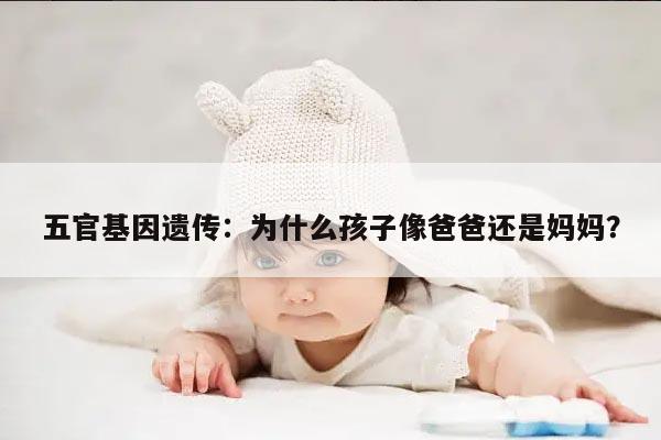 五官基因遗传:为什么孩子像爸爸还是妈妈?