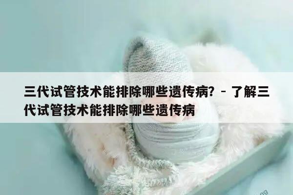 三代试管技术能排除哪些遗传病?- 了解三代试管技术能排除哪些遗传病