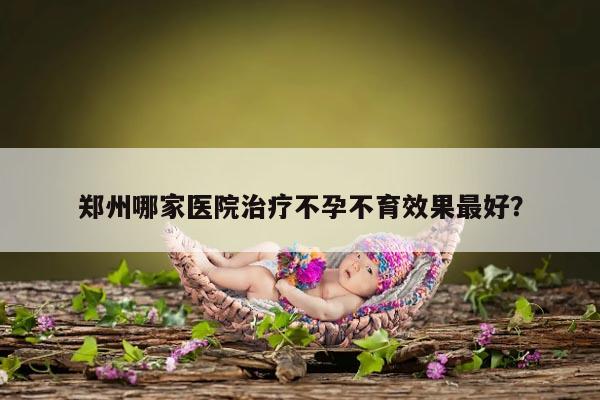 郑州哪家医院治疗不孕不育效果最好?