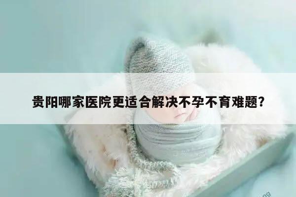 贵阳哪家医院更适合解决不孕不育难题？