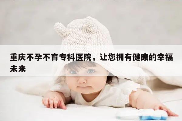 重庆不孕不育专科医院，让您拥有健康的幸福未来