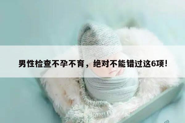 男性检查不孕不育,绝对不能错过这6项!