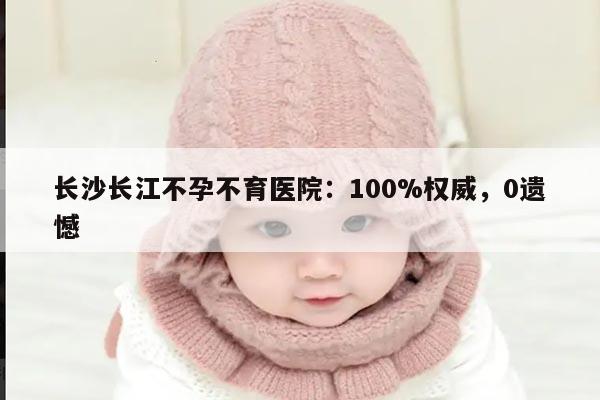 长沙长江不孕不育医院:100%权威,0遗憾
