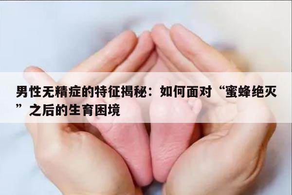 男性无精症的特征揭秘：如何面对“蜜蜂绝灭”之后的生育困境