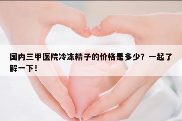 国内三甲医院冷冻精子的价格是多少?一起了解一下!